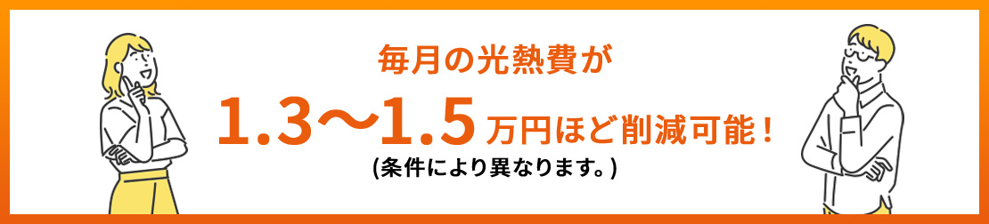毎月の光熱費が1.3～1.5万円ほど削減可能！(条件により異なります。)